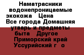 Наматрасники водонепроницаемые экокожа › Цена ­ 1 602 - Все города Домашняя утварь и предметы быта » Другое   . Приморский край,Уссурийский г. о. 